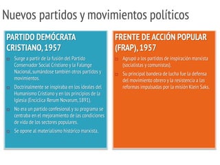 Nuevos partidos y movimientos políticos
PARTIDO DEMÓCRATA
CRISTIANO,1957
 Surge a partir de la fusión del Partido
Conservador Social Cristiano y la Falange
Nacional,sumándose también otros partidos y
movimientos.
 Doctrinalmente se inspiraba en los ideales del
Humanismo Cristiano y en los principios de la
Iglesia (Encíclica Rerum Novarum,1891).
 No era un partido confesional y su programa se
centraba en el mejoramiento de las condiciones
de vida de los sectores populares.
 Se opone al materialismo histórico marxista.
FRENTE DE ACCIÓN POPULAR
(FRAP),1957
 Agrupó a los partidos de inspiración marxista
(socialistas y comunistas).
 Su principal bandera de lucha fue la defensa
del movimiento obrero y la resistencia a las
reformas impulsadas por la misión Klein Saks.
 