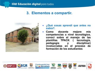  ¿Qué cosas aprendí que antes no
sabía?.
 Como docente mejore mis
competencias a nivel tecnológico,
conocí sobre el manejo de las
plantillas TPACK ( tecnología,
pedagogía y disciplinar)
involucradas en el proceso de
formación de los estudiantes
3. Elementos a compartir.
 