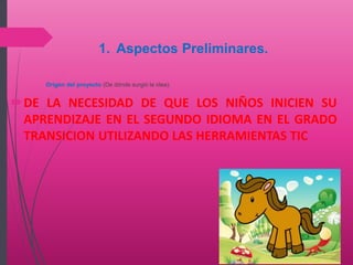 1. Aspectos Preliminares.
Origen del proyecto (De dónde surgió la idea).
DE LA NECESIDAD DE QUE LOS NIÑOS INICIEN SU
APRENDIZAJE EN EL SEGUNDO IDIOMA EN EL GRADO
TRANSICION UTILIZANDO LAS HERRAMIENTAS TIC
 