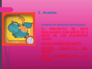 Contexto de aplicación del Proyecto.
EL PROYECTO SE ESTA
REALIZANDO CON NIÑOS DE 5
AÑOS DE LAS SIGUIENTES
SEDES:
CECILIA MUÑOZ RICAURTE
CENTRO EDUCATIVO DEL
NORTE
FRAY DOMINGO DE LAS
CASAS
2. Analisis.
 