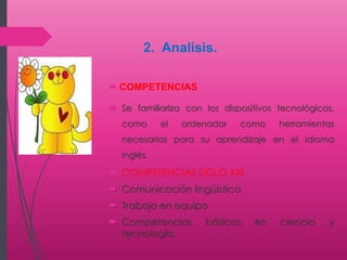  COMPETENCIAS
 Se familiariza con los dispositivos tecnológicos,
como el ordenador como herramientas
necesarias para su aprendizaje en el idioma
inglés.
 COMPETENCIAS SIGLO XXI
 Comunicación lingüística
 Trabajo en equipo
 Competencias básicas en ciencia y
tecnología.
2. Analisis.
 
