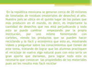 En la república mexicana se generan cerca de 20 millones
de toneladas de residuos (materiales de desecho) al año.
Nuestro país se ubica en el quinto lugar de los países que
más producen en el mundo, es decir, es importante la
cantidad de desechos que nos está perjudicando y todo
esto se puede cambiar empezando por la propia
institución, por uno mismo fomentando con
carteles, viendo los productos que se pueden hacer
reciclando y lo fácil y económico que esto es, mostrando
videos y preguntar sobre los conocimientos que tienen de
este tema, tratando de lograr que los alumnos practiquen
el reciclaje se vuelva algo natural pues con esto sería un
gran aporte que daríamos, para lograr todo esto es
necesario que conozcan las propiedades de los materiales
pues así les resulta más fácil reciclar
 