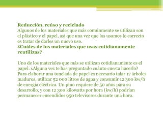 Reducción, reúso y reciclado
Algunos de los materiales que más comúnmente se utilizan son
el plástico y el papel, así que una vez que los usamos lo correcto
es tratar de darles un nuevo uso.
¿Cuáles de los materiales que usas cotidianamente
reutilizas?
Uno de los materiales que más se utilizan cotidianamente es el
papel. ¿Alguna vez te has preguntado cuánto cuesta hacerlo?
Para elaborar una tonelada de papel es necesario talar 17 árboles
maduros, utilizar 52 000 litros de agua y consumir 12 300 kw/h
de energía eléctrica. Un pino requiere de 50 años para su
desarrollo, y con 12 300 kilowatts por hora (kw/h) podrían
permanecer encendidos 950 televisores durante una hora.
 