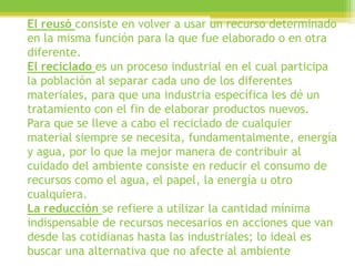 El reusó consiste en volver a usar un recurso determinado
en la misma función para la que fue elaborado o en otra
diferente.
El reciclado es un proceso industrial en el cual participa
la población al separar cada uno de los diferentes
materiales, para que una industria específica les dé un
tratamiento con el fin de elaborar productos nuevos.
Para que se lleve a cabo el reciclado de cualquier
material siempre se necesita, fundamentalmente, energía
y agua, por lo que la mejor manera de contribuir al
cuidado del ambiente consiste en reducir el consumo de
recursos como el agua, el papel, la energía u otro
cualquiera.
La reducción se refiere a utilizar la cantidad mínima
indispensable de recursos necesarios en acciones que van
desde las cotidianas hasta las industriales; lo ideal es
buscar una alternativa que no afecte al ambiente
 