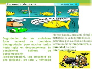 Degradación de los materiales
Todo material se considera
biodegradable, pero muchos tardan
hasta siglos en descomponerse. En
condiciones óptimas de
descomposición
(biodegradación), sea presencia de
aire (oxígeno), luz solar y humedad
Proceso natural, mediante el cual lo
materiales se va reintegrando a la
naturaleza por la acción de diversos
factores como la temperatura, la
humedad y algunos
microorganismos.
 