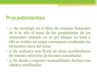 Procedimientos
• 1.- Se investigó en el libro de ciencias Naturales
de 6 to año el tema de las propiedades de los
materiales ubicado en el 3er bloque en base a
ello se realizo un mapa conceptual resaltando los
elementos clave del tema
• 2.-Se realizara una lluvia de ideas ayudándonos
de nuestra selección de fuentes consultadas
• 3.-Se darán a exponer manualidades hechas con
objetos reutilizados
 