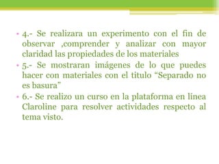 • 4.- Se realizara un experimento con el fin de
observar ,comprender y analizar con mayor
claridad las propiedades de los materiales
• 5.- Se mostraran imágenes de lo que puedes
hacer con materiales con el titulo “Separado no
es basura”
• 6.- Se realizo un curso en la plataforma en línea
Claroline para resolver actividades respecto al
tema visto.
 