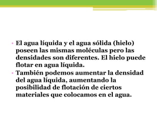 • El agua líquida y el agua sólida (hielo)
poseen las mismas moléculas pero las
densidades son diferentes. El hielo puede
flotar en agua líquida.
• También podemos aumentar la densidad
del agua líquida, aumentando la
posibilidad de flotación de ciertos
materiales que colocamos en el agua.
 