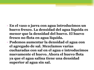 • En el vaso o jarra con agua introducimos un
huevo fresco. La densidad del agua líquida es
menor que la densidad del huevo. El huevo
fresco no flota en agua líquida.
• Podemos aumentar la densidad el agua con
el agregado de sal. Mezclamos varias
cucharadas con sal en el agua e introducimos
nuevamente el huevo. Ahora el huevo flota
ya que el agua salina tiene una densidad
superior al agua sin sal.
 