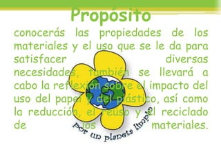 Propósito
conocerás las propiedades de los
materiales y el uso que se le da para
satisfacer diversas
necesidades, también se llevará a
cabo la reflexión sobre el impacto del
uso del papel y del plástico, así como
la reducción, el reúso y el reciclado
de los materiales.
 