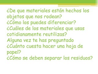 ¿De que materiales están hechos los
objetos que nos rodean?
¿Cómo los puedes diferenciar?
¿Cuáles de los materiales que usas
cotidianamente reutilizas?
Alguna vez te has preguntado
¿Cuánto cuesta hacer una hoja de
papel?
¿Cómo se deben separar los residuos?
 