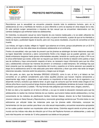 I.E. DOCE DE OCTUBRE
                                                                                     Código         Versión
                                                                                     F-PD-31           1
                                 PROYECTO INSTITUCIONAL
   “Calidad educativa                                                                   Febrero/29/2012
    calidad de vida”


Recordemos que la sexualidad se encuentra presente durante toda la existencia humana, pero en la
adolescencia se vive y manifiesta de manera un poco diferente a como se expresa en otras etapas de la vida.
En este período surgen sensaciones e impulsos de tipo sexual que se encuentran relacionados con los
cambios biológicos que enfrentan todos los adolescentes.
En Colombia, la educación sexual se viene forjando de una manera inadecuada y no se están utilizando los
medios y recursos necesarios para educar para la vida y no para el momento, a pesar de que se ha intentado a
través de leyes y publicidad regular el asunto, pero con muy pocos resultados, al punto de convertirse en letra
muerta.
Los índices, sin lugar a dudas, reflejan lo "rajado" que estamos en el tema, porque actualmente con un 22.5 %
este es el país con las más altas tasas de embarazo adolescente en el continente.
Frente a la sexualidad, más que tratar de prevenir que los jóvenes se abstengan de tener relaciones sexuales,
es lograr desarrollar conciencia y pleno conocimiento frente a los riesgos que se pueden generar, que van
desde embarazos riesgosos hasta graves enfermedades sexuales, teniendo en cuenta que el sida o VIH no es
la única enfermedad que existe; antes bien se requiere que dentro de la familia la relación entre padres e hijos
sea de confianza y haya comunicación respecto al tema, es necesario mayor información para que los niños
(as) y adolescentes conozcan las maneras de prevenir un embarazo a edad temprana. Sin embargo hay que
tener presente que los sexólogos más importantes del mundo y expertos en el tema aseveran que pasada la
etapa de la adolescencia sería lo más adecuado para tener relaciones y dicen que entre más tarde se tengan
relaciones sexuales, menores serán los perjuicios y riesgos que se tengan.
Por otra parte, es claro, que las llamadas DROGAS LEGALES, como lo son, el licor y el tabaco se han
convertido en un perfecto complemento para todos aquellos jóvenes que buscan mejores sensaciones y
experimentar algo mejor y placentero a nivel externo no importando el trato que se le da al organismo y su
desarrollo normal y evolutivo que debería tener; el gran auge de consumo que han tenido estas drogas en los
últimos años lleva a que la juventud tenga diversos elementos y posibilidades tentativas de buscar más placer y
excitación que prevención y cuidado. ! No hay formula más peligrosa que revolver sexo, drogas y alcohol ¡
Si bien es claro y los expertos en el tema lo afirman, y es que no existe la educación necesaria para que los
adolescentes no repitan las mismas historias de sus madres, que tuvieron bebes siendo adolescentes y no hay
conocimiento de los métodos de planificación familiar; Germán Salazar, director de la Red Colombiana de
Jóvenes Líderes en Salud Sexual y Reproductiva y reconocido ginecólogo sentencia que "Si entre todos no nos
esforzamos por articular todas las instancias para que los jóvenes estén informados, conozcan las
herramientas con las que cuentan para llevar una vida sexual responsable y encuentren escenarios apropiados
en los cuales puedan resolver sus inquietudes sobre estos temas, Colombia seguirá siendo el primer país del
mundo con los índices más altos de infección por el Virus del Papiloma Humano en adolescentes, y cada vez
será más frecuente ver mamás de 12 años paseando sus bebés en los parques".


Revisó: Comité de calidad           Aprobó: Rectora
 