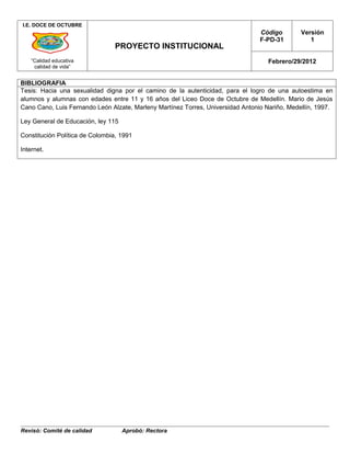 I.E. DOCE DE OCTUBRE
                                                                                 Código        Versión
                                                                                 F-PD-31          1
                                 PROYECTO INSTITUCIONAL
    “Calidad educativa                                                              Febrero/29/2012
     calidad de vida”


BIBLIOGRAFIA
Tesis: Hacia una sexualidad digna por el camino de la autenticidad, para el logro de una autoestima en
alumnos y alumnas con edades entre 11 y 16 años del Liceo Doce de Octubre de Medellín. Mario de Jesús
Cano Cano, Luis Fernando León Alzate, Marleny Martínez Torres, Universidad Antonio Nariño, Medellín, 1997.

Ley General de Educación, ley 115

Constitución Política de Colombia, 1991

Internet.




Revisó: Comité de calidad           Aprobó: Rectora
 