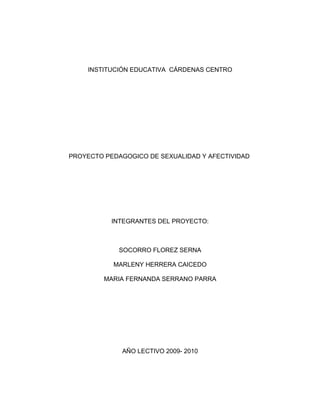 INSTITUCIÓN EDUCATIVA CÁRDENAS CENTRO




PROYECTO PEDAGOGICO DE SEXUALIDAD Y AFECTIVIDAD




           INTEGRANTES DEL PROYECTO:



             SOCORRO FLOREZ SERNA

           MARLENY HERRERA CAICEDO

         MARIA FERNANDA SERRANO PARRA




             AÑO LECTIVO 2009- 2010
 