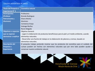 Feria Escolar de Ciencias
Misión Norte de Chile
Título del Proyecto o
Experiencia N° 3
Cosmética natural
Participantes
(Profesor
Patrocinante y
Alumnos)
Profesores:
Brenda Rodríguez
Eliana Muñoz
Alumnos:
Constanza Araya
Solange Muñoz
Rocío Delgado
Objetivos o aspectos
que se esperan
demostrar o explicar
Objetivo General:
- Lograr la elaboración de productos beneficiosos para la piel y el medio ambiente, usando
elementos naturales.
- Desarrollar una fuente de trabajo en la elaboración de jabones y cremas, basado en
elementos naturales.
Descripción del
Proyecto o
Experiencia
El presente trabajo pretende mostrar que los productos de cosmética para el cuidado del
cuerpo pueden ser hechos con elementos naturales que por otro lado pueden ayudar a
conservar nuestro ambiente natural.
COLEGIO ADVENTISTA DE ARICA
 