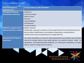 Feria Escolar de Ciencias
Misión Norte de Chile
Título del Proyecto o
Experiencia N° 4
Construyendo una celda electrolítica
Participantes (Profesor
Patrocinante y Alumnos)
Profesores:
Francisco Carvajal
Débora Linares
Alumnos:
Annyel Villalobos
Gazil Menares
Constanza Nievas
Objetivos o aspectos que se
esperan demostrar o explicar
Objetivo General:
Comprender, reconocer y analizar en forma experimental el funcionamiento de este
tipo de celdas, identificando sus principales componentes y reconociendo la
transformación química producida por la energía eléctrica.
Descripción del Proyecto o
Experiencia
Una celda electrolítica es un tipo de celda electroquímica que requiere de una fuente
externa de energía eléctrica para poder generar una reacción química “redox” no
espontánea. Termodinámicamente hablando, en el fenómeno electrolítico, el medio
externo realiza el trabajo sobre el sistema.
COLEGIO ADVENTISTA DE ARICA
 