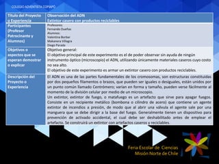 Feria Escolar de Ciencias
Misión Norte de Chile
Título del Proyecto
o Experiencia
Observación del ADN
Extintor casero con productos reciclables
Participantes
(Profesor
Patrocinante y
Alumnos)
Profesores:
Fernando Dueñas
Alumnos:
Valentina Borbar
Makanera Villagra
Diego Parada
Objetivos o
aspectos que se
esperan demostrar
o explicar
Objetivo general:
El objetivo principal de este experimento es el de poder observar sin ayuda de ningún
instrumento óptico (microscopio) el ADN, utilizando únicamente materiales caseros cuyo costo
no sea alto.
El objetivo de este experimento es armar un extintor casero con productos reciclables.
Descripción del
Proyecto o
Experiencia
El ADN es una de las partes fundamentales de los cromosomas, son estructuras constituidas
por dos pequeños filamentos o brazos, que pueden ser iguales o desiguales, están unidos por
un punto común llamado Centrómero; varían en forma y tamaño, pueden verse fácilmente al
momento de la división celular por medio de un microscopio.
Un extintor, extintor de fuego, o matafuego es un artefacto que sirve para apagar fuegos.
Consiste en un recipiente metálico (bombona o cilindro de acero) que contiene un agente
extintor de incendios a presión, de modo que al abrir una válvula el agente sale por una
manguera que se debe dirigir a la base del fuego. Generalmente tienen un dispositivo para
prevención de activado accidental, el cual debe ser deshabilitado antes de emplear el
artefacto. Se construirá un extintor con artefactos caseros y reciclables.
COLEGIO ADVENTISTA COPIAPÓ
 