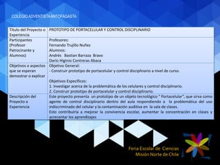 Feria Escolar de Ciencias
Misión Norte de Chile
Título del Proyecto o
Experiencia
PROTOTIPO DE PORTACELULAR Y CONTROL DISCIPLINARIO
Participantes
(Profesor
Patrocinante y
Alumnos)
Profesores:
Fernando Trujillo Nuñez
Alumnos:
Andrés Bastian Barraza Bravo
Darío Higinio Contreras Abaca
Objetivos o aspectos
que se esperan
demostrar o explicar
Objetivo General:
- Construir prototipo de portacelular y control disciplinario a nivel de curso.
Objetivos Específicos:
1. Investigar acerca de la problemática de los celulares y control disciplinario.
2. Construir prototipo de portacelular y control disciplinario.
Descripción del
Proyecto o
Experiencia
Este proyecto presenta un prototipo de un objeto tecnológico “ Portacelular”, que sirva como
agente de control disciplinario dentro del aula respondiendo a la problemática del uso
indiscriminado del celular y la contaminación auditiva en la sala de clases.
Esto contribuiría a mejorar la convivencia escolar, aumentar la concentración en clases y
acrecentar los aprendizajes
COLEGIO ADVENTISTAANTOFAGASTA
 
