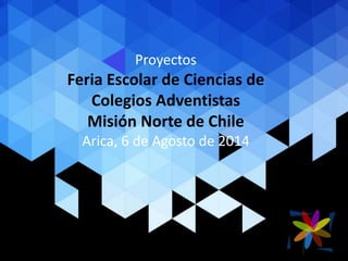 Proyectos
Feria Escolar de Ciencias de
Colegios Adventistas
Misión Norte de Chile
Arica, 6 de Agosto de 2014
 