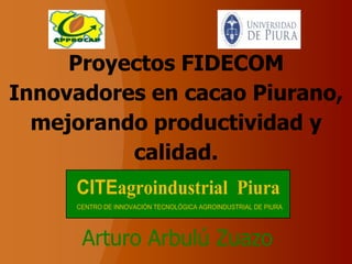 Proyectos FIDECOM
Innovadores en cacao Piurano,
  mejorando productividad y
          calidad.
     CITEagroindustrial Piura
     CENTRO DE INNOVACIÓN TECNOLÓGICA AGROINDUSTRIAL DE PIURA




      Arturo Arbulú Zuazo
 