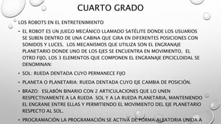CUARTO GRADO
LOS ROBOTS EN EL ENTRETENIMIENTO
• EL ROBOT ES UN JUEGO MECÁNICO LLAMADO SATÉLITE DONDE LOS USUARIOS
SE SUBEN DENTRO DE UNA CABINA QUE GIRA EN DIFERENTES POSICIONES CON
SONIDOS Y LUCES. LOS MECANISMOS QUE UTILIZA SON EL ENGRANAJE
PLANETARIO DONDE UNO DE LOS EJES SE ENCUENTRA EN MOVIMIENTO, EL
OTRO FIJO, LOS 3 ELEMENTOS QUE COMPONEN EL ENGRANAJE EPICICLOIDAL SE
DENOMINAN:
• SOL: RUEDA DENTADA CUYO PERMANECE FIJO
• PLANETA O PLANETARIA: RUEDA DENTADA CUYO EJE CAMBIA DE POSICIÓN.
• BRAZO: ESLABÓN BINARIO CON 2 ARTICULACIONES QUE LO UNEN
RESPECTIVAMENTE A LA RUEDA SOL Y A LA RUEDA PLANETARIA, MANTENIENDO
EL ENGRANE ENTRE ELLAS Y PERMITIENDO EL MOVIMIENTO DEL EJE PLANETARIO
RESPECTO AL SOL.
• PROGRAMACIÓN LA PROGRAMACIÓN SE ACTIVA DE FORMA ALEATORIA UNIDA A
 