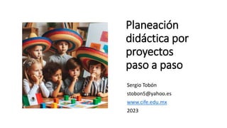 Planeación
didáctica por
proyectos
paso a paso
Sergio Tobón
stobon5@yahoo.es
www.cife.edu.mx
2023
 
