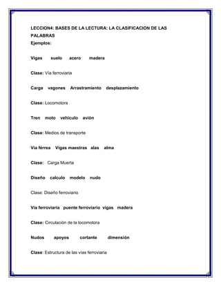 LECCION4: BASES DE LA LECTURA: LA CLASIFICACION DE LAS
PALABRAS
Ejemplos:

Vigas

suelo

acero

madera

Clase: Vía ferroviaria

Carga

vagones

Arrastramiento

desplazamiento

Clase: Locomotora

Tren

moto

vehículo

avión

Clase: Medios de transporte

Vía férrea

Vigas maestras alas

alma

Clase: Carga Muerta

Diseño

calculo

modelo

nudo

Clase: Diseño ferroviario

Vía ferroviaria puente ferroviario vigas madera

Clase: Circulación de la locomotora

Nudos

apoyos

cortante

Clase: Estructura de las vías ferroviaria

dimensión

 
