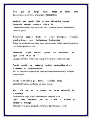 Tren

que

se

carga

asume

40000

el

libras

tiene

Se asume que el tren tiene una carga de 400000 libras

Mediante

una

ferroviario

calculo

superior

hoja

un para

metálico

electrónica

tablero

puente

de

Calculo mediante una hoja electrónica para un puente metálico ferroviario de
tablero Superior

Transversal

sección

arrastramientos

detalle

con

de

súper

rigidizadores

diafragmas

horizontales

estructura

y

Detalle de sección transversal de súper estructura con diafragmas arriostramiento
horizontales y rigidizadores

Estructura
vigas

súper

metálica

acero en de

puente

un

ferroviario

de

la

La súper estructura metálica de un puente ferroviario en acero de vigas

Puente

sección

principales en

de

trasversal

medidas establecidas el pre

dimensamientos

Sección trasversal de puente con medidas principales establecidas en el pre
dimensimiento

Muerta

estimulación por

fuerzas

esfuerzos

carga

Estimulación fuerzas y esfuerzo por carga muerta

Vía

eje

de

un

la

muerta

de

carga

estimación de

proveniente
Estimación de carga muerta prominente de un eje de la vía
Corte

línea

aplicación

influencia

por

de

a

E40

la

Cooper

de carga

Aplicación de la carga Cooper E40 a la línea de influencia por corte

la

 