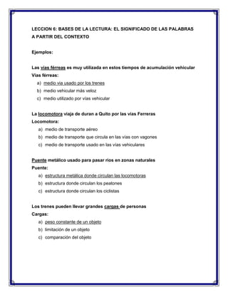 LECCION 6: BASES DE LA LECTURA: EL SIGNIFICADO DE LAS PALABRAS
A PARTIR DEL CONTEXTO

Ejemplos:

Las vías férreas es muy utilizada en estos tiempos de acumulación vehicular
Vías férreas:
a) medio via usado por los trenes
b) medio vehicular más veloz
c) medio utilizado por vías vehicular

La locomotora viaja de duran a Quito por las vías Ferreras
Locomotora:
a) medio de transporte aéreo
b) medio de transporte que circula en las vías con vagones
c) medio de transporte usado en las vías vehiculares

Puente metálico usado para pasar ríos en zonas naturales
Puente:
a) estructura metálica donde circulan las locomotoras
b) estructura donde circulan los peatones
c) estructura donde circulan los ciclistas

Los trenes pueden llevar grandes cargas de personas
Cargas:
a) peso constante de un objeto
b) limitación de un objeto
c) comparación del objeto

 
