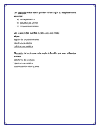 Los vagones de los trenes pueden variar según su desplazamiento
Vagones:
a) forma geométrica
b) estructura de un tren
c) composición metálica

Las vigas de los puentes metálicos son de metal
Vigas:
a) paso de un procedimiento
b) estructura plástica
c) Estructura metálica

El modelo de los trenes varía según la función que sean utilizados
Modelo:
a) la forma de un objeto
b) estructura metálica
c) composición de un puente

 