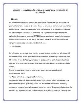 LECCION 11: COMPRENSIÓN LITERAL A LA LECTURA. EJERCICIOS DE
APLICACIÓN

Ejemplo:
En el siguiente artículo se presenta dos ejemplos de cálculo de súper estructuras de
puentes ferroviarios en acero. El primer diseño se la hace de forma manual en una hoja
electrónica de Excel en la tipología de súper estructura de tablero superior con vigas I
de alma llena para una luz de 22.00 metros; y el segundo ejemplo práctico es una
aplicación del programa comercial SAP2000 con una aplicación para el mismo puente
diseñado de forma manual con la hoja electrónica en Excel, esto con la finalidad de
comparar resultados y comprobar los dos métodos.
1. Introducción.

En el Ecuador la mayor parte de puentes ferroviarios se encuentran en la línea de 466
km, Durán – Quito, con 90 puentes considerados obras de arte mayor, dentro de estos
90 puentes 85 son de Acero; y dentro de de los de Acero la tipología estructural más
utilizada en la superestructura es la de vigas tipo I de alma llena con tablero superior e
inferior.
Puente ferroviario con vigas de alma llena y tablero superior ubicado en el
tramo Sibambe Alausí.
1.1 Acero Estructural para puentes ferroviarios.
El desarrollo del acero como material ha sido muy grande a finales del siglo XX. Los
procesos metalúrgicos químicos y físicos han desarrollado importantes avances y
mejoras en varias de las propiedades del acero. Los aceros de calidad estructural de alta
resistencia y baja aleación HSLA, por sus siglas en inglés (high-strength low-alloy) han

 