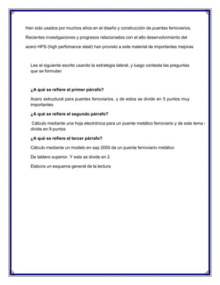 Han sido usados por muchos años en el diseño y construcción de puentes ferroviarios.
Recientes investigaciones y progresos relacionados con el alto desenvolvimiento del
acero HPS (high perfomance steel) han provisto a este material de importantes mejoras

Lee el siguiente escrito usando la estrategia lateral, y luego contesta las preguntas
que se formulan

¿A qué se refiere el primer párrafo?
Acero estructural para puentes ferroviarios. y de estos se divide en 5 puntos muy
importantes
¿A qué se refiere el segundo párrafo?
Cálculo mediante una hoja electrónica para un puente metálico ferroviario y de este tema se
divide en 9 puntos
¿A qué se refiere el tercer párrafo?
Cálculo mediante un modelo en sap 2000 de un puente ferroviario metálico
De tablero superior. Y este se divide en 2
Elabora un esquema general de la lectura

 