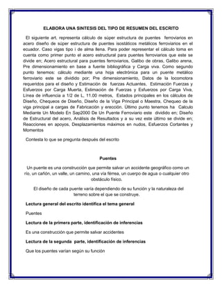 ELABORA UNA SINTESIS DEL TIPO DE RESUMEN DEL ESCRITO
El siguiente art. representa cálculo de súper estructura de puentes ferroviarios en
acero diseño de súper estructura de puentes isostáticos metálicos ferroviarios en el
ecuador. Caso vigas tipo i de alma llena. Para poder representar el cálculo toma en
cuenta como primer punto el acero estructural para puentes ferroviarios que este se
divide en; Acero estructural para puentes ferroviarios, Galibo de obras, Galibo arena,
Pre dimensionamiento en base a fuente bibliográfica y Carga viva. Como segundo
punto tenemos: cálculo mediante una hoja electrónica para un puente metálico
ferroviario este se dividido por; Pre dimensionamiento, Datos de la locomotora
requeridos para el diseño y Estimación de fuerzas Actuantes, Estimación Fuerzas y
Esfuerzos por Carga Muerta, Estimación de Fuerzas y Esfuerzos por Carga Viva,
Línea de influencia a 1/2 de L, 11.00 metros, Estados principales en los cálculos de
Diseño, Chequeos de Diseño, Diseño de la Viga Principal o Maestra, Chequeo de la
viga principal a cargas de Fabricación y erección. Último punto tenemos ha Calculo
Mediante Un Modelo En Sap2000 De Un Puente Ferroviario este dividido en; Diseño
de Estructural del acero, Análisis de Resultados y a su vez este último se divide en;
Reacciones en apoyos, Desplazamientos máximos en nudos, Esfuerzos Cortantes y
Momentos
Contesta lo que se pregunta después del escrito

Puentes
Un puente es una construcción que permite salvar un accidente geográfico como un
río, un cañón, un valle, un camino, una vía férrea, un cuerpo de agua o cualquier otro
obstáculo físico.
El diseño de cada puente varía dependiendo de su función y la naturaleza del
terreno sobre el que se construye.
Lectura general del escrito identifica el tema general
Puentes
Lectura de la primera parte, identificación de inferencias
Es una construcción que permite salvar accidentes
Lectura de la segunda parte, identificación de inferencias
Que los puentes varían según su función

 