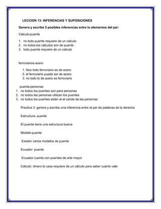 LECCION 13: INFERENCIAS Y SUPOSICIONES
Genera y escribe 5 posibles inferencias entre lo elementos del par:
Cálculo-puente
1. no todo puente requiere de un calculo
2. no todos los cálculos son de puente
3. todo puente requiere de un calculo

ferroviarios-acero
1. Noo todo ferroviario es de acero
2. el ferroviario puede ser de acero
3. no todo lo de acero es ferroviario
puente-personas
1. no todos los puentes son para personas
2. no todos las personas utilizan los puentes
3. no todos los puentes están al al cande de las personas
Practica 3: genera y escribe una inferencia entre el par de palabras de la derecha
Estructura- puente
El puente tiene una estructura buena
Modelo-puente
Existen varios modelos de puente
Ecuador: puente
Ecuador cuenta con puentes de arte mayor
Calculo: dinero la casa requiere de un cálculo para saber cuánto vale

 