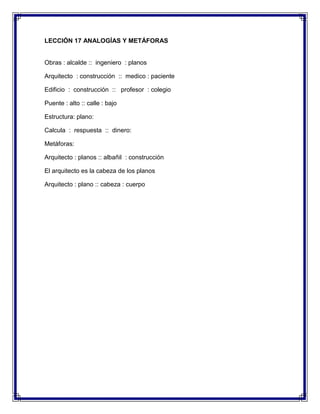 LECCIÓN 17 ANALOGÍAS Y METÁFORAS

Obras : alcalde :: ingeniero : planos
Arquitecto : construcción :: medico : paciente
Edificio : construcción :: profesor : colegio
Puente : alto :: calle : bajo
Estructura: plano:
Calcula : respuesta :: dinero:
Metáforas:
Arquitecto : planos :: albañil : construcción
El arquitecto es la cabeza de los planos
Arquitecto : plano :: cabeza : cuerpo

 