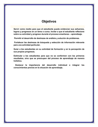 Objetivos
Servir como medio para que el estudiante pueda evidenciar sus esfuerzos,
logros y progresos en un tema o curso. Incitar a que el estudiante reflexione
sobre su actividad y progreso durante el proceso enseñanza – aprendizaje.
Permitir el desarrollo de destrezas de análisis y solución de problemas.
Fortalecer las destrezas de búsqueda y selección de información relevante
para una actividad particular.
Guiar a los estudiantes en su actividad de formación y en la percepción de
sus propios progresos.
Estimular a los estudiantes para que no se conformen con los primeros
resultados, sino que se preocupen del proceso de aprendizaje de manera
holística.
Destacar la importancia del desarrollo individual
conocimientos previos en la situación de aprendizaje.

e

integrar

los

 