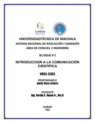 UNIVERSIDADTÉCNICA DE MACHALA
SISTEMA NACIONAL DE NIVELACIÓN Y ADMISIÓN
AREA DE CIENCIAS E INGENIERÍA
BLOQUE # 2

INTRODUCCION A LA COMUNICACIÓN
CIENTIFICA
OBRA LEIDA
RESPONSABLE

Garby Farez Alvarez
DOCENTE

Ing. Bertha E. Mazon O., MG.SC

CURSO
V02

 