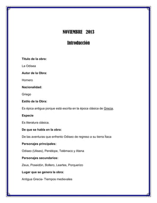 NOVIEMBRE 2013
Introducción

Titulo de la obra:
La Odisea
Autor de la Obra:
Homero
Nacionalidad:
Griego
Estilo de la Obra:
Es épica antigua porque está escrita en la época clásica de Grecia.
Especie
Es literatura clásica.
De que se habla en la obra:
De las aventuras que enfrento Odiseo de regreso a su tierra Ítaca
Personajes principales:
Odiseo (Ulises), Penélope, Telémaco y Atena
Personajes secundarios:
Zeus, Poseidón, Bollero, Leartes, Porquerizo
Lugar que se genera la obra:
Antigua Grecia- Tiempos medievales

 