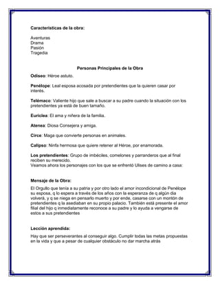 Características de la obra:
Aventuras
Drama
Pasión
Tragedia

Personas Principales de la Obra
Odiseo: Héroe astuto.
Penélope: Leal esposa acosada por pretendientes que la quieren casar por
interés.
Telémaco: Valiente hijo que sale a buscar a su padre cuando la situación con los
pretendientes ya está de buen tamaño.
Euriclea: El ama y niñera de la familia.
Atenea: Diosa Consejera y amiga.
Circe: Maga que convierte personas en animales.
Calipso: Ninfa hermosa que quiere retener al Héroe, por enamorada.
Los pretendientes: Grupo de imbéciles, comelones y parranderos que al final
reciben su merecido.
Veamos ahora los personajes con los que se enfrentó Ulises de camino a casa:

Mensaje de la Obra:
El Orgullo que tenía a su patria y por otro lado el amor incondicional de Penélope
su esposa, q lo espera a través de los años con la esperanza de q algún dia
volverá, y q se niega en pensarlo muerto y por ende, casarse con un montón de
pretendientes q la asediaban en su propio palacio. También está presente el amor
filial del hijo q inmediatamente reconoce a su padre y lo ayuda a vengarse de
estos a sus pretendientes

Lección aprendida:
Hay que ser perseverantes al conseguir algo. Cumplir todas las metas propuestas
en la vida y que a pesar de cualquier obstáculo no dar marcha atrás

 