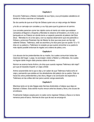 Capitulo 3
Encontró Telémaco a Néstor rodeado de sus hijos y sus principales caballeros en
donde lo invita a servirse un banquete.
Se da cuenta de que es el hijo de Odiseo quien era un viejo amigo de Néstor
y le dio un carruaje con corceles y a su hijo para que lo guiara en el camino
Los corceles parecían correr tan rápido como el viento sin notar que estaban
cansados al llegaron a Esparta y Menelao lo observo al forastero y lo invito a un
banquete en su Palacio en donde tenía un aspecto parecido al palacio del Dios
Zeus Menelao lo vio a los ojos y con su esposa observaron que era parecido a
Odiseo y entonces Pisistrato hijo de Néstor le dice que ese joven es hijo del
valiente Odiseo. Telémaco, este se asombra y le dice para que se quede 12 o 13
días en su palacio y Telémaco no acepta ya que quiere encontrar a su padre lo
más rápido posible entonces le regala una cratera de plata y oro.
Capitulo 4
Los abusos de los pretendientes de su madre, los cuales consumían todas las
reservas del hogar. Luego, le aconsejan visitar a Néstor y a Menelao, los cuales
no logran darle ningún dato preciso sobre el mismo.
Nomon se acerca hacia Antino y le dice que cuando regresa Telémaco del viaje?
por que el necesita impartir un viaje a Elide
Antino sorprendido de lo que e dijo y sin saber de que Telémaco había echo el
viaje y pensando que estaba en los alrededores del palacio de su padre. Este va
hacia los otros pretendientes y les dice y llegan a la conclusión de esperarlo a
Telémaco en las orillas del mar para cuando venga asesinarlo
Capitulo 5
Mientras tanto en la isla Ogigia esta Hermes diciéndole a Calipso que deje en
libertad a Odiseo. Esta siente mucho rencor ante los dioses y llora y los acusa de
envidiosos.
Finalmente Calipso acepta pero no sabe como regresar Odiseo a Ítaca si no tiene
remeros para el barco. Hermes le dice que de eso se encarga él.

 