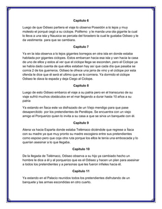 Capitulo 6
Luego de que Odiseo partiera el viaje lo observa Poseidón a lo lejos y muy
molesto el porqué cegó a su ciclope. Polifemo y le manda una ola gigante la cual
lo lleva a una isla y Nausica se percata del forastero la cual le gustaba Odiseo y le
da vestimenta para que se cambiara.
Capitulo 7
Ya en la isla observa a lo lejos gigantes borregos en otra isla en donde estaba
habitada por gigantes ciclopes. Estos embarcan hacia esa isla y van hacia la casa
de uno de ellos y estos al ver que el ciclope llega se esconden, pero el Ciclope ya
se había dado cuenta de que ellos estaban hay así que cada día que pasaba se
comía 2 de los guerreros. Odiseo le ofrece una jarra de vino y el ciclope por esta
ofenda le dice que él será el ultimo que se lo comiera. Ya dormido el ciclope
Odiseo le clava la espada y deja Ciego al Ciclope.
Capitulo 8
Luego de esto Odiseo embarco el viaje a su patria pero en el transcurso de su
viaje sufrió muchos obstáculos en el mar llegando a durar hasta 10 años a su
patria
Ya estando en Ítaca este va disfrazado de un Viejo mendigo para que pase
desapercibido por los pretendientes de Penélope. Se encuentra con un viejo
amigo el Porquerizo quien lo invita a su casa a que se sirva un banquete con él.
Capitulo 9
Atena va hacia Esparta donde estaba Telémaco diciéndole que regrese a Ítaca
con su madre ya que muy pronto su madre escogiera entre sus pretendientes
como esposo pero que coja otra ruta porque los ellos le tenía una emboscada y lo
querían asesinar a lo que llegaba.
Capitulo 10
De la llegada de Telémaco, Odiseo observa a su hijo ya cambiado hecho un
hombre le dice a él y al porquerizo que es el Odiseo y hacen un plan para asesinar
a todos los pretendientes y a personas que les fueron infieles hacia él.
Capitulo 11
Ya estando en el Palacio reunidos todos los pretendientes disfrutando de un
banquete y las armas escondidas en otro cuarto.

 