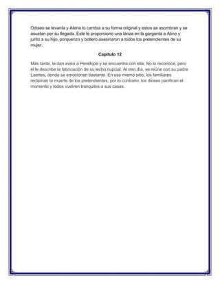 Odiseo se levanta y Atena lo cambia a su forma original y estos se asombran y se
asustan por su llegada. Este le proporciono una lanza en la garganta a Atino y
junto a su hijo, porquerizo y bollero asesinaron a todos los pretendientes de su
mujer.
Capitulo 12
Más tarde, le dan aviso a Penélope y se encuentra con ella. No lo reconoce, pero
él le describe la fabricación de su lecho nupcial. Al otro día, se reúne con su padre
Laertes, donde se emocionan bastante. En ese mismo sitio, los familiares
reclaman la muerte de los pretendientes, por lo contrario, los dioses pacifican el
momento y todos vuelven tranquilos a sus casas.

 