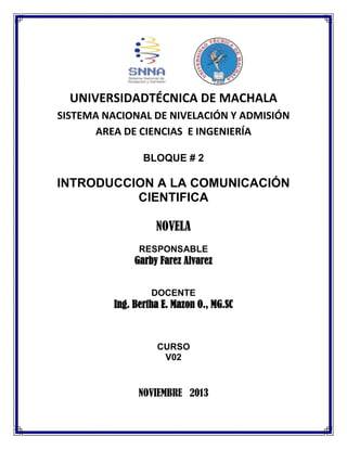 UNIVERSIDADTÉCNICA DE MACHALA
SISTEMA NACIONAL DE NIVELACIÓN Y ADMISIÓN
AREA DE CIENCIAS E INGENIERÍA
BLOQUE # 2

INTRODUCCION A LA COMUNICACIÓN
CIENTIFICA
NOVELA
RESPONSABLE

Garby Farez Alvarez
DOCENTE

Ing. Bertha E. Mazon O., MG.SC

CURSO
V02

NOVIEMBRE 2013

 