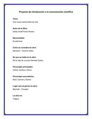 Proyecto de introducción a la comunicación científica
Tema:
Una nueva oportunidad de vida

Autor de la Obra:
Garby Israel Farez Alvarez

Nacionalidad:
Ecuatoriana

Como se considera la obra:
Narrativa – hechos reales

De que se habla en la obra:
De la vida de un joven llamado Carlos

Personajes principales:
Carlos, kenitha y Arturo

Personajes secundarios:
Raúl, Carmen y Karina

Lugar que se genera la obra:
Machala – Ecuador

La obra es:
Trágica

 