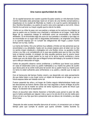 Una nueva oportunidad de vida
En la capital bananera de nuestro querido Ecuador existía un niño llamado Carlos
Carrión Gonzales este personaje nació en el seno de una familia conservadora y
respetuosa en la ciudad de Machala su madre a la cual la quería demasiado la
Sra. Kenitha González y su padre el cual lo veía como ejemplo a vivir el Dr. Arturo
Carrión la cual eran su mayor orgullo que la vida le ha dado.
Carlos en su niñez la paso con sus padres y amigos en la cual era muy trágica ya
que su padre era un hombre muy machista y mandante en el hogar, cada día al
llegar de su respectivo trabajo el verificaba como se encontraba su domicilio
alrededor. Si el encontraba algo de sucio en sus paredes o muebles o que algo no
se encontraba en su lugar esto lo disgustaba demasiado y le originaba una paliza
a su querida esposa por no cumplir las obligaciones del hogar y pasar mucho
tiempo con su hijo, Carlos.
La mama de Carlos. Era una señora muy callada y tímida con las personas que se
encontraban a su alrededor, hasta con su propio esposo pero al estar con su hijo
no sentía ningún obstáculo y dialogaba con una fluidez única. Le gustaba mucho
mimar a su hijo y en complacerlo en lo que sea posible para que su hijo viva feliz
todo el tiempo posible, lo protegió de toda aquella persona que le quería hacer
daño hasta de su propio padre en la cual no le tenía mucha confianza y tenía
miedo que uno de estos días que el llegué furioso del trabajo y le suceda lo mismo
que a ella por descuidar el hogar.
Carlos de pequeño observo varios problemas y conflictos que tienen sus padres
en casa el observaba como su padre maltrataba a su madre los gritos de auxilio
que decía pero el se sintió inútil para tal acción de su padre hacia su madre pues
no tenía la edad suficiente para enfrentarse a su padre y decirle que la deje en
paz.
Con el transcurso del tiempo Carlos creció y se desarrollo con este pensamiento
de que debe tratar a una mujer como un objeto de limpieza en el hogar y que su
futura esposa debe ser tratada como tal.
Fueron pasando los años y el hogar de Carlos seguía deteriorándose hasta que
las discusiones se fueron dando cada vez mas seguidas a diario al llegar al punto
hasta que un día la madre se canso de tanta injusticia por parte de Arturo que
llego a la decisión de la separación.
Arturo al escuchar esto intento Asesinar a Kemytha pues pensó lo peor de ella,
que lo había cambiado por alguien más y que si no era de él no era de nadie pero
Arturo al ver a su hijo que iba a presenciar esto se detuvo de inmediato y se alejo
de la Casa

Después de este suceso kenytha denuncia al occiso y lo encerraron por un largo
tiempo para que cumpla la acción que quera cometer. Carlos durante su

 