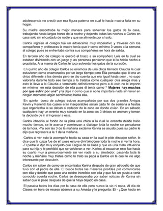 adolescencia no creció con esa figura paterna en cual le hacía mucha falta en su
hogar.
Su madre encontraba la mejor manera para solventar los gatos de la casa,
trabajando hasta largas horas de la noche y dejando todas las noches a Carlos en
casa solo sin el cuidado de nadie y que se alimente por sí solo.
Carlos ingreso al colegio fue un adolecente muy imperativo y travieso con los
compañeros y profesoras la madre tenía que ir como mínimo 3 veces a la semana
al colegio pues se enfrentaba contra sus compañeros en hora de salida.
En tercero año de colegio le quebró el brazo a su compañero Luis en la cual se
estaban divirtiendo con un juego y las personas pensaron que él lo había hecho a
propósito. A la mama de Carlos le toco solventar los gatos de la curación.
En quinto año de colegio Carlos se enamora de una chica llamada Claudia la cual
estuvieron como enamorados por un largo tiempo pero Ella pensaba que él era un
chico diferente a los demás pero se dio cuenta que era Igual hasta peor , no supo
valorarla durante todo ese tiempo y la trataba como cualquier otra amiga mas y
esto le llevo a la Claudia a terminarle definitivamente pero a él esto no le importo
en mínimo en esta decisión de ella pues él tenía como “ Mujeres hay muchas
por que sufrir por una” y la dejo ir como que si no le importara nada sin tener en
ningún momento algún sentimiento hacia ella.
En quinto curso de colegio estuvo acompañado por sus dos grandes Amigos
Kevin y Kenenth los cuales eran inseparables salían cada fin de semana a fiestas
que organizaba la se daban al rededor de la zona en donde vivían. En un sábado
cualquiera hay un evento muy sonado en la zona los 3 chicos se animan y toman
la decisión de ir al ingresar a este.
Carlos observa al fondo de la pista una chica a la cual le encanta desde hace
mucho tiempo, se le acerca y comienzan a dialogar toda la noche sin percatarse
de la hora. -Ya son las 3 de la mañana exclamo Karina se asusto pues su padre le
dijo que regresara a la 1 de la mañana.
Carlos al ver esto la acompaño hacia su casa en la cual le pide disculpe señor, le
dice que la culpa fue de el pues estuve divirtiéndome toda la noche si ver la hora.
-El padre le dijo muy enojado que Largue de la Casa y que es una mala influencia
para su hija y le prohibió que se volvieran a ver. Karina al escuchar esto fue hacia
su cuarto muy a presurosamente sin ver nada a su alrededor, pasando toda la
noche y mañana muy tristes como lo trato su papá a Carlos en la cual le vio algo
interesante por descubrir.
Carlos sin saber de como se encontraba Karina después de gran atropello de que
tuvo con el padre de ella. El busco todas las maneras posibles por comunicarse
con ella y decirle que paso una noche increíble con ella y que fue un gusto a verla
conocido aquella noche. Carlos se desesperaba por saber noticias de Karina sin
saber que le paso después de que la haya dejado en casa.
El pasaba todos los días por la casa de ella pero nunca la vio ni nada. Al día de
Clases en hora de receso observa a su Amada y le pregunta: El - ¿Que hacía en

 