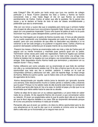 este Colegio? Ella- Mi padre por tanto enojo que tuvo me cambio de colegio
particular y a fiscal. Fueron pasando los días y Carlos y Karina se fueron
conociendo más y más hasta llegar el día en que Karina se enamoro
perdidamente de Carlos. Carlos al saber que ella le gustaba. No lo pensó dos
veces y se le declaro al frente de todo el salo de clases arrodillándosele y
pidiéndole que sea su enamorada.
Ella con voz ronco y suave dijo que si aceptaba pero tenía que ir primero hablar
con el papá de ella pues tuvo una primera impresión fatal. Carlos fue a la casa del
papá con una presencia impecable “Como niño bueno“al padre al verlo no lo pudo
reconocer muy bien y paso desapercibido y pensó que era otro chico.
Carlos fue interrogado por el padre de Karina durante casi. 2 hora ye ella estando
en su cuarto esperando una inmediata respuesta por parte de su padre. El padre
acepto!, pero con una condición de que ellos no descuiden sus estudios o si no
volverían a ser tan solo amigos y no pudieran ni siquiera verse. Carlos y Karina se
pusieron demasiado contentos por el acepta miento de su enamoramiento.
Pasaron los meses y Karina se enamoraba cada vez más y más de Carlos pero él
seguía con su mente inmadura y machista pues parecía igual con su padre.
Terminaron varias veces pero cada vez regresaban. Karina le rogaba que cambie
la forma de ser con ella que la valore y que no la trate como una amiga más.
Carlos la trataba mal, la negaba con sus amigos y se comportaba coqueto con sus
amigas. Esto disgustaba mucho Karina hasta que terminaron y estuvieron sin su
relación duran 1 mes y medio.
Carlos reflexiono por como actuaba con su enamorada en que trato de cambiar
con ella y su comportamiento estaba mal. Él le dijo a Karina que le dé una nueva
oportunidad que esta vez iba a cambiar, pasaron 3 meses en la cual se
comportaba cariñoso y afectuoso con ella , pero de repente llega la mejor amiga
de Karina, Melina la cual le cuenta que lo había visto a él con Natalia en el parque
de agarrados de la mano.
Karina decepcionada por aquella noticia toma la decisión por ignorarlo durante
una semana. Esto desconcentro mucho a Carlos yendo a visitarla a ella y diciendo
que le paso? Porque no ha sabido nada de ella durante este tiempo no comprendí
la actitud que tenia ella hacia él, fue a la casa, lo recibió el papa y le dijo que no se
encontraba que había salido hacia la casa de su abuela.
Carlos se alejo de la casa con un su cabeza agachada y un poco triste sin saber
nada de su amada. Al día siguiente Karina cito al joven a que conversaran sobre
su relación. El joven ya sospechaba sobre lo que le podía decir ella en la reunión
así que le llevo algunos detalles a su casa. Ella se sorprendió demasiado porque
él no era una persona romántica ni nada por el estilo.
Pensando ella que el joven ya cambio y le diera la última oportunidad pero le dio
una advertencia en la cual le dijo que si el cometía el mínimo error en hacerle
daño a ella esto ya no funcionaba ya no seguía mas con él.

 