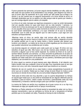 Fueron pasando las semanas y el joven seguía siendo detallista con ella, salía con
ella cada vez que podían se la presentaba a sus amigos, pero llegaron los días en
que el joven dejo de aparentar de lo que sentía por ella hasta que el llego a la
opción y se dio cuenta que no seguiría ilusionando a la chica donde le envío un
mensaje diciéndole que ya no estaría con ella porque sola la quería por interés y
que se consiga alguien que la valore y la respete.
La chica al ver este mensaje sus lagrimas empezaron a caer se sintió demasiado
mal con aquella noticia no supo qué hacer con su vida durante 1 semana. La
madre de la chica se preocupo por lo que le estaba pasando y la notaba rara y ya
no era aquella chica que sonría a cada momento.la chica le conto todo a su madre
la cual tenían demasiada confianza y la supo entender en la que la aconsejo
diciéndole: que no este así por alguien que no vale la pena y que siga con sus
estudios correspondientes.
Mientras tanto el chico se sentía algo mal porque ella se sentía decaída
sintiéndose algo de rencor hacia el mismo por lo que sucedido. Llegando el punto
de pedirle perdón por lo que le había hecho y dicho durante ese tiempo que
tuvieron una relación. La madre de la chica se sintió orgullosa por los chicos al ver
que pueden solucionar sus problemas por si solos.
Los jóvenes seguían en contacto pero cada quien por su lugar. El chico con sus
estudios al igual que ella. Ella busco una de las manera para olvidarlo así que
encontró a alguien que la hizo sentir especial. Su nombre es Erick en la cual se
sentían felices durante una semana. La chica encontró la perfección en el pero se
dio cuenta que era muy joven para tener una relación seria con un hombre así que
optando por estar sola pero con el apoyo de sus padres y familiares para que siga
adelante y se convierta en una profesional.
El chico siguió su camino al igual manera pero algo diferente. A tal relación que
había durado más que cualquier chica le fue algo muy importante para el así que
estuvo con una y con otra, buscando aquel vacio que existía en su corazón.
Saliendo de vez en cuando de su casa hasta a veces escapándose buscando el
amor que ya no existía. Hasta que su mejor amigo el joven Bryan lo invita a unas
reuniones en donde él era el líder de una comunidad religiosa llamada “CENTI”.
Esto para el chico esto era muy aburrido y que no quería desperdiciar su tiempo
en aquel lugar hasta que un día sintió la necesidad de ser alguien diferente para la
sociedad y para el mismo. Lledó a estas reuniones y pareciéndole cada vez más
interesantes y invitando a demás amigos para que cambien al igual que el.
La mama de Carlos se sentía muy orgullosa de el pues nunca vio a su hijo muy
interesado en algo por aquello tenía un apoyo incondicional.
Mientras su Padre estando en la Cárcel siente la necesidad de estar con su hijo y
esposa nuevamente y que ya cambiara su forma de ser y recuperara el tiempo
perdido que no ha estado con ellos. Pasando el tiempo le dan la libertad.

 