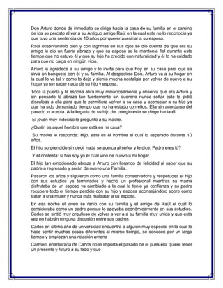 Don Arturo donde de inmediato se dirige hacia la casa de su familia en el camino
de ida se percato al ver a su Antiguo amigo Raúl en la cual este no lo reconoció ya
que tuvo una sentencia de 10 años por querer asesinar a su esposa.
Raúl observándolo bien y con lagrimas en sus ojos se dio cuenta de que era su
amigo le dio un fuerte abrazo y que su esposa se le mantenía fiel durante este
tiempo que no estuvo él y que su hijo ha crecido con naturalidad y él lo ha cuidado
para que no caiga en ningún vicio.
Arturo le agradece a su amigo y lo invita para que hoy en su casa para que se
sirva un banquete con él y su familia. Al despedirse Don. Arturo va a su hogar en
la cual lo ve tal y como lo dejo y siente mucha nostalgia por volver de nuevo a su
hogar ya sin saber nada de su hijo y esposa.
Toca la puerta y la esposa abra muy minuciosamente y observa que era Arturo y
sin pensarlo lo abraza tan fuertemente sin quererlo nunca soltar este le pidió
disculpas a ella para que le permitiera volver a su casa y aconsejar a su hijo ya
que ha sido demasiado tiempo que no ha estado con ellos. Ella sin acordarse del
pasado lo acepta. A la llegada de su hijo del colegio este se dirige hacia él.
El joven muy indeciso le pregunto a su madre.
¿Quién es aquel hombre que está en mi casa?
Su madre le responde: Hijo, este es el hombre el cual lo esperado durante 10
años.
El hijo sorprendido sin decir nada se acerca al señor y le dice: Padre eres tú?
Y él contesta: si hijo soy yo el cual vino de nuevo a mi hogar.
El hijo tan emocionado abraza a Arturo con llorando de felicidad al saber que su
padre a regresado y serán de nuevo una Familia.
Pasaron los años y siguieron como una familia conservadora y respetuosa el hijo
con sus estudios ya terminados y hecho un profesional mientras su mama
disfrutaba de un esposo ya cambiado a la cual le tenía ya confianza y su padre
recupero todo el tiempo perdido con su hijo y esposa aconsejándolo sobre cómo
tratar a una mujer y nunca más maltratar a su esposa.
En esa noche el joven se renio con su familia y el amigo de Raúl el cual lo
consideraba como un padre porque lo apoyaba económicamente en sus estudios.
Carlos se sintió muy orgulloso de volver a ver a a su familia muy unida y que esta
vez no habrán ninguna discusión entre sus padres
Carlos en último año de universidad encuentra a alguien muy especial en la cual le
hace sentir muchas cosas diferentes al mismo tiempo, se conocen por un largo
tiempo y empiezan una relación amena
Carmen, enamorada de Carlos no le importa el pasado de el pues ella quiere tener
un presente y futuro a su lado y que

 