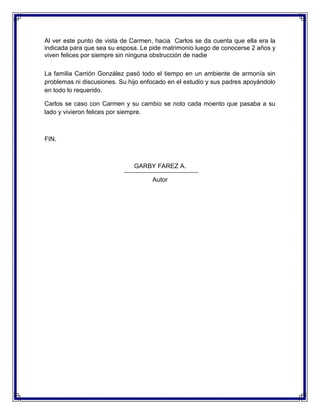 Al ver este punto de vista de Carmen, hacia Carlos se da cuenta que ella era la
indicada para que sea su esposa. Le pide matrimonio luego de conocerse 2 años y
viven felices por siempre sin ninguna obstrucción de nadie
La familia Carrión González pasó todo el tiempo en un ambiente de armonía sin
problemas ni discusiones. Su hijo enfocado en el estudio y sus padres apoyándolo
en todo lo requerido.
Carlos se caso con Carmen y su cambio se noto cada moento que pasaba a su
lado y vivieron felices por siempre.

FIN.

GARBY FAREZ A.
Autor

 